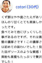 くず餅はやや歯ごたえがありほんのり甘くとても美味しかったです。食べてみて他にびっくりした事があるのですが、それは黒蜜の濃厚さです！この濃厚さは初めての味わいでした！見た目がソースのような質感！黄粉も黒蜜もたっぷりで贅沢でした！