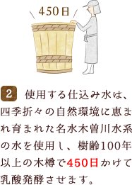 使用する仕込み水は、四季折々の自然環境に恵まれ育まれた名水木曽川水系の水を使用し、樹齢100年以上の木樽で450日かけて乳酸発酵させます。