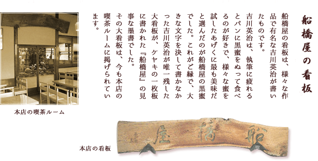 船橋屋の看板は、様々な作品で有名な吉川英治が書いたものです。吉川英治は、執筆に疲れるとパンに黒蜜をぬって食べるのが好きで、様々な蜜を試したあげくに最も美味だと選んだのが船橋屋の黒蜜でした。これがご縁で、大きな文字を決して書かなかった吉川英治が唯一残した大看板が、ケヤキの一枚板に書かれた『船橋屋』の見事な墨書でした。その大看板は、今も本店の喫茶ルームに掲げられています。